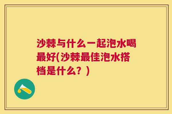 沙棘与什么一起泡水喝最好(沙棘最佳泡水搭档是什么？)