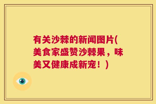 有关沙棘的新闻图片(美食家盛赞沙棘果,味美又健康成新宠!)