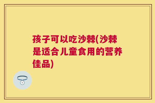 孩子可以吃沙棘(沙棘是适合儿童食用的营养佳品)
