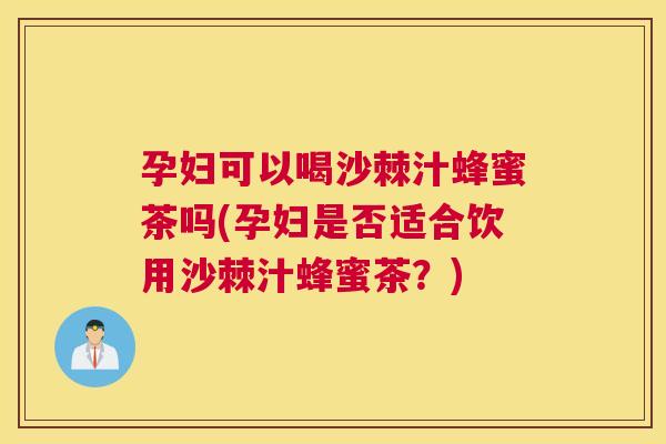 孕妇可以喝沙棘汁蜂蜜茶吗(孕妇是否适合饮用沙棘汁蜂蜜茶？)