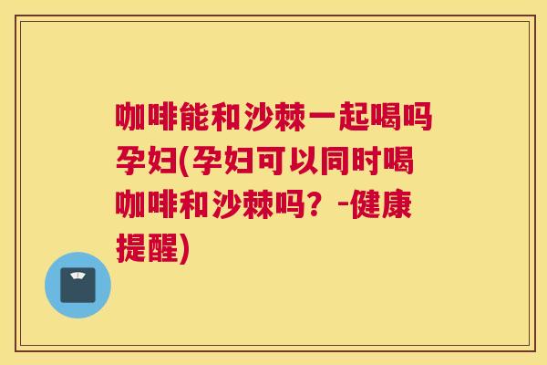 咖啡能和沙棘一起喝吗孕妇(孕妇可以同时喝咖啡和沙棘吗?-健康提醒)