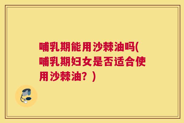 哺乳期能用沙棘油吗(哺乳期妇女是否适合使用沙棘油?)