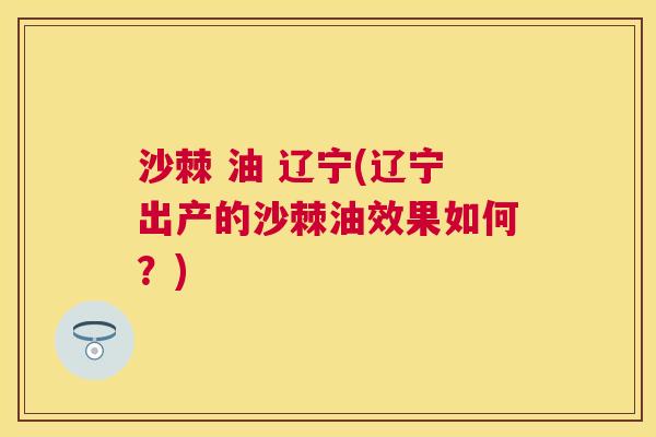 沙棘 油 辽宁(辽宁出产的沙棘油效果如何？)