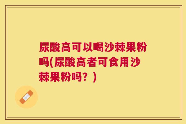 尿酸高可以喝沙棘果粉吗(尿酸高者可食用沙棘果粉吗？)