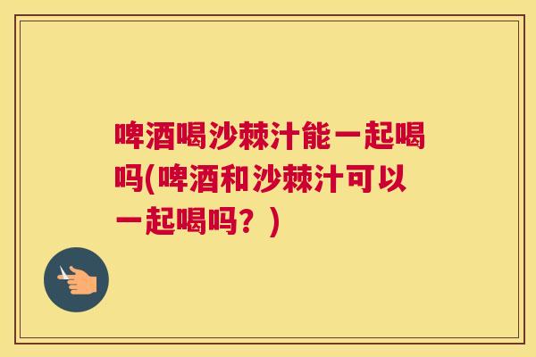 啤酒喝沙棘汁能一起喝吗(啤酒和沙棘汁可以一起喝吗？)