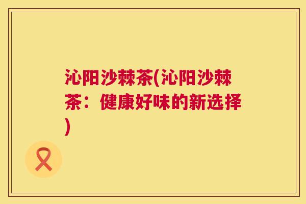 沁阳沙棘茶(沁阳沙棘茶：健康好味的新选择)