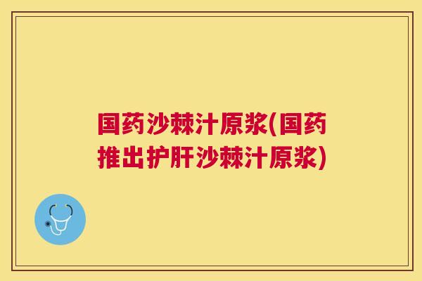 国药沙棘汁原浆(国药推出护肝沙棘汁原浆)