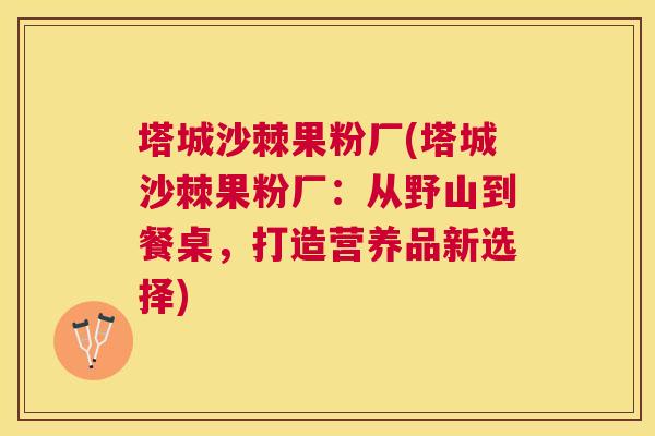 塔城沙棘果粉厂(塔城沙棘果粉厂：从野山到餐桌，打造营养品新选择)