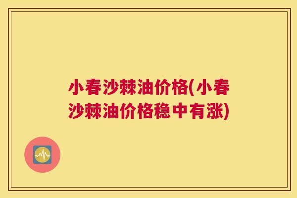 小春沙棘油价格(小春沙棘油价格稳中有涨)