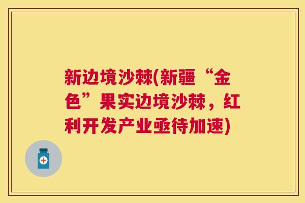 新边境沙棘(新疆“金色”果实边境沙棘，红利开发产业亟待加速)