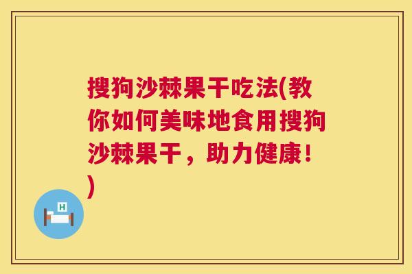 搜狗沙棘果干吃法(教你如何美味地食用搜狗沙棘果干，助力健康！)