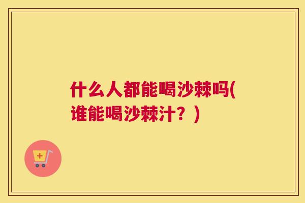 什么人都能喝沙棘吗(谁能喝沙棘汁？)