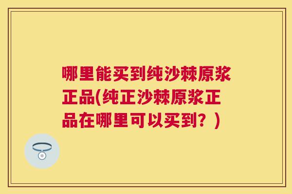 哪里能买到纯沙棘原浆正品(纯正沙棘原浆正品在哪里可以买到?) 哪里能买到纯沙棘原浆正品(纯正沙棘原浆正品在哪里可以买到?)