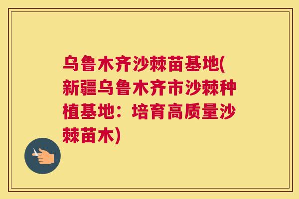 乌鲁木齐沙棘苗基地(新疆乌鲁木齐市沙棘种植基地：培育高质量沙棘苗木)