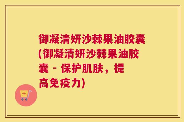 御凝清妍沙棘果油胶囊(御凝清妍沙棘果油胶囊 - 保护肌肤，提高免疫力)