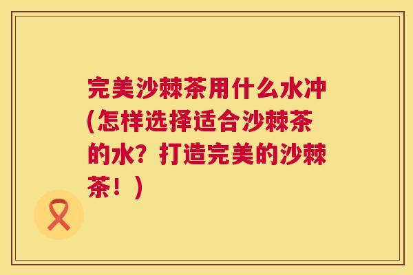 完美沙棘茶用什么水冲(怎样选择适合沙棘茶的水?打造完美的沙棘茶!)