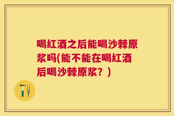 喝红酒之后能喝沙棘原浆吗(能不能在喝红酒后喝沙棘原浆？)
