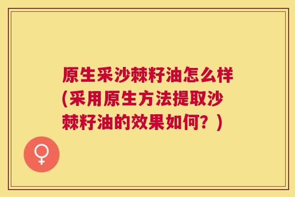 原生采沙棘籽油怎么样(采用原生方法提取沙棘籽油的效果如何？)