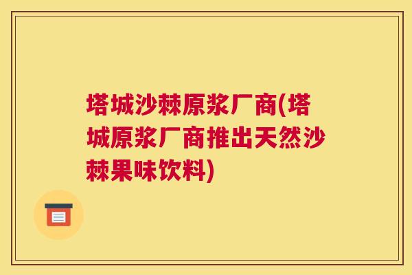 塔城沙棘原浆厂商(塔城原浆厂商推出天然沙棘果味饮料)