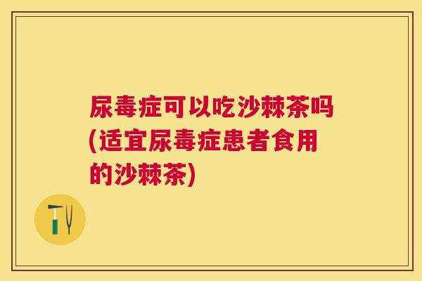 尿毒症可以吃沙棘茶吗(适宜尿毒症患者食用的沙棘茶)