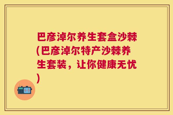 巴彦淖尔养生套盒沙棘(巴彦淖尔特产沙棘养生套装，让你健康无忧)