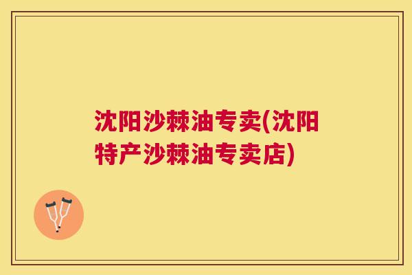 沈阳沙棘油专卖(沈阳特产沙棘油专卖店)
