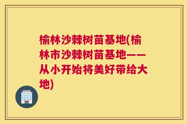 榆林沙棘树苗基地(榆林市沙棘树苗基地——从小开始将美好带给大地)