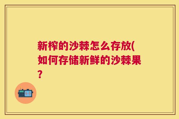 新榨的沙棘怎么存放(如何存储新鲜的沙棘果? 新榨的沙棘怎么存放(如何存储新鲜的沙棘果?