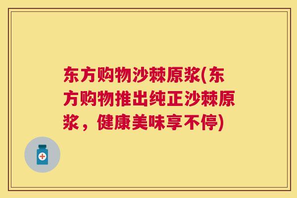 东方购物沙棘原浆(东方购物推出纯正沙棘原浆,健康美味享不停)