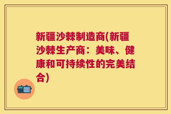 新疆沙棘制造商(新疆沙棘生产商：美味、健康和可持续性的完美结合)
