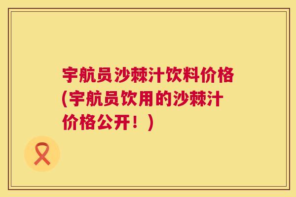 宇航员沙棘汁饮料价格(宇航员饮用的沙棘汁价格公开！)