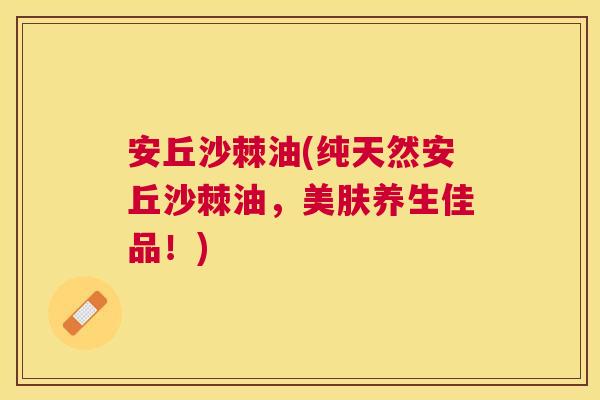 安丘沙棘油(纯天然安丘沙棘油,美肤养生佳品!)