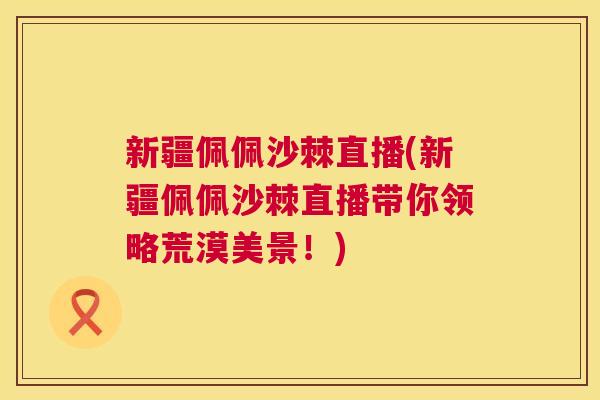 新疆佩佩沙棘直播(新疆佩佩沙棘直播带你领略荒漠美景!)