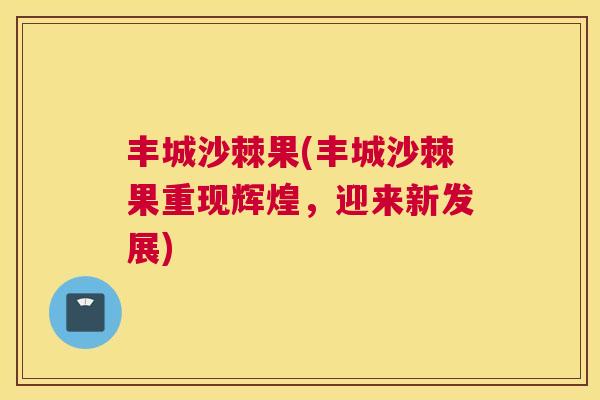 丰城沙棘果(丰城沙棘果重现辉煌，迎来新发展)