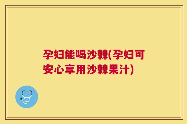 孕妇能喝沙棘(孕妇可安心享用沙棘果汁)
