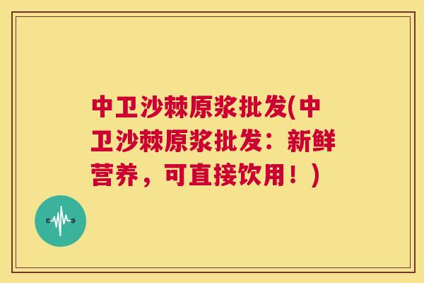 中卫沙棘原浆批发(中卫沙棘原浆批发:新鲜营养,可直接饮用!)