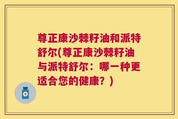 尊正康沙棘籽油和派特舒尔(尊正康沙棘籽油与派特舒尔:哪一种更适合您的健康?)