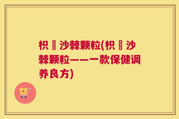 枳椇沙棘颗粒(枳椇沙棘颗粒——一款保健调养良方)