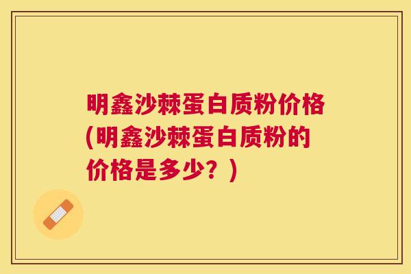 明鑫沙棘蛋白质粉价格(明鑫沙棘蛋白质粉的价格是多少？)