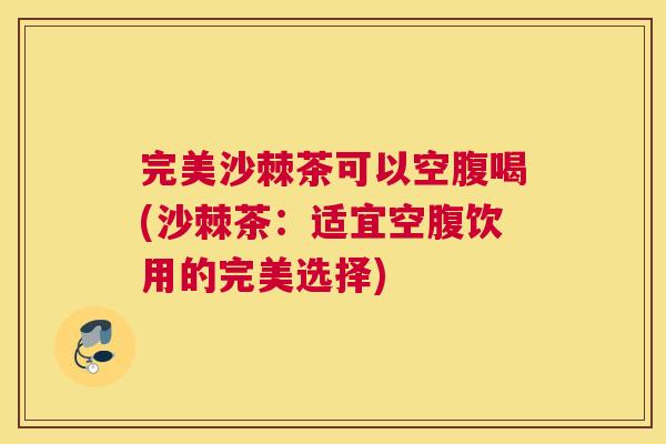 完美沙棘茶可以空腹喝(沙棘茶：适宜空腹饮用的完美选择)