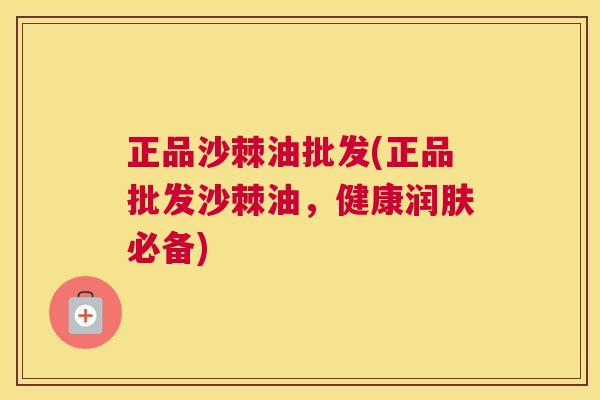正品沙棘油批发(正品批发沙棘油，健康润肤必备)