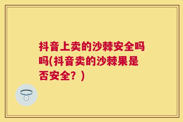 抖音上卖的沙棘安全吗吗(抖音卖的沙棘果是否安全?)