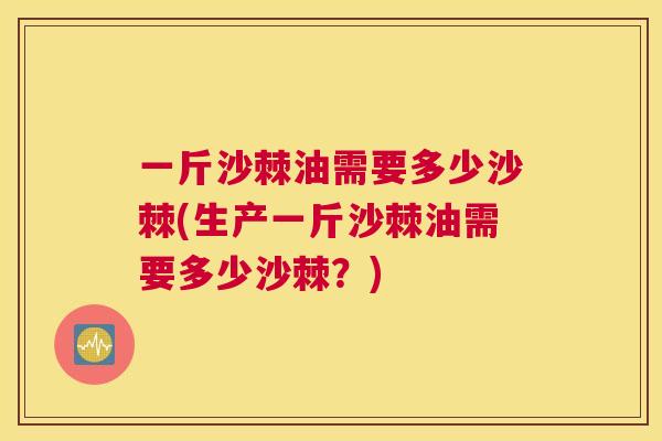 一斤沙棘油需要多少沙棘(生产一斤沙棘油需要多少沙棘？)