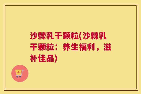 沙棘乳干颗粒(沙棘乳干颗粒：养生福利，滋补佳品)