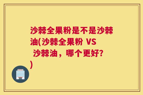 沙棘全果粉是不是沙棘油(沙棘全果粉 VS 沙棘油，哪个更好？)