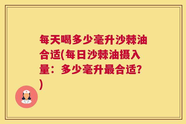 每天喝多少毫升沙棘油合适(每日沙棘油摄入量：多少毫升最合适？)