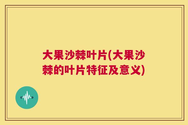 大果沙棘叶片(大果沙棘的叶片特征及意义)
