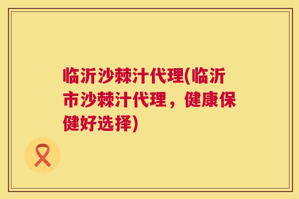 临沂沙棘汁代理(临沂市沙棘汁代理，健康保健好选择)