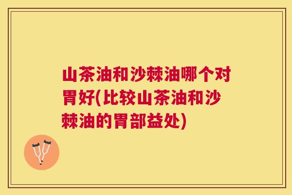 山茶油和沙棘油哪个对胃好(比较山茶油和沙棘油的胃部益处)