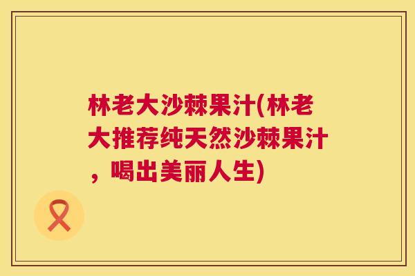 林老大沙棘果汁(林老大推荐纯天然沙棘果汁，喝出美丽人生)